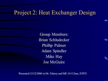 Project 2: Heat Exchanger Design Group Members: Brian Schludecker Phillip Palmer Adam Spindler Mike Hay Joe McGuire Presented 12/12/2006 to Dr. Toksoy.