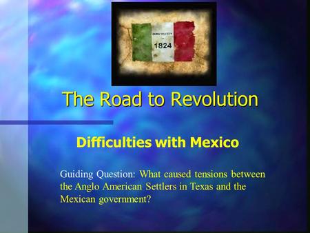 The Road to Revolution Difficulties with Mexico Guiding Question: What caused tensions between the Anglo American Settlers in Texas and the Mexican government?
