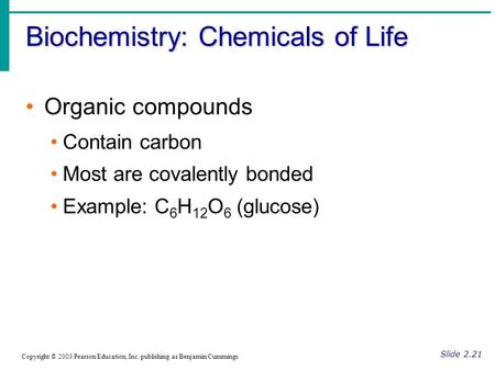 Biochemistry: Chemicals of Life Slide 2.21 Copyright © 2003 Pearson Education, Inc. publishing as Benjamin Cummings Organic compounds Contain carbon Most.
