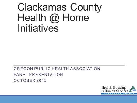 Clackamas County Home Initiatives OREGON PUBLIC HEALTH ASSOCIATION PANEL PRESENTATION OCTOBER 2015.