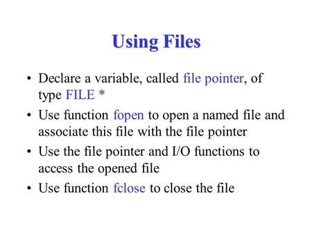 Using Files Declare a variable, called file pointer, of type FILE * Use function fopen to open a named file and associate this file with the file pointer.