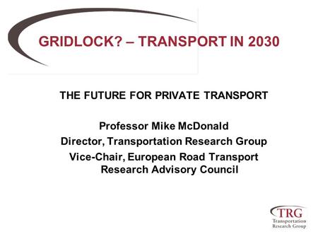 GRIDLOCK? – TRANSPORT IN 2030 THE FUTURE FOR PRIVATE TRANSPORT Professor Mike McDonald Director, Transportation Research Group Vice-Chair, European Road.