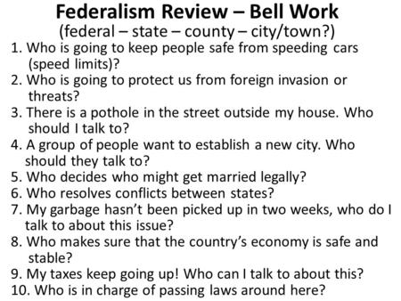Federalism Review – Bell Work (federal – state – county – city/town?) 1. Who is going to keep people safe from speeding cars (speed limits)? 2. Who is.