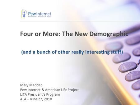 Four or More: The New Demographic Mary Madden Pew Internet & American Life Project LITA President’s Program ALA – June 27, 2010 (and a bunch of other really.