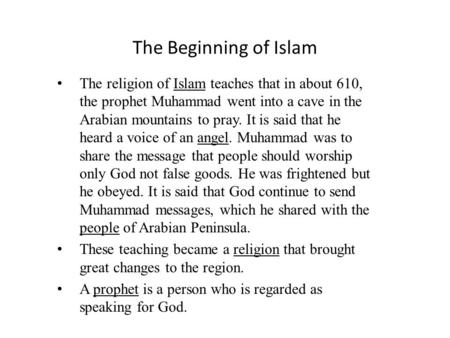 The Beginning of Islam The religion of Islam teaches that in about 610, the prophet Muhammad went into a cave in the Arabian mountains to pray. It is said.