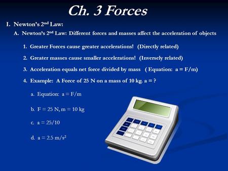 Ch. 3 Forces I. Newton’s 2 nd Law: Different forces and masses affect the acceleration of objectsA. Newton’s 2 nd Law: 1. Greater Forces cause greater.