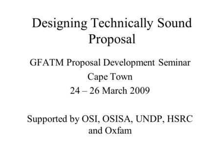 Designing Technically Sound Proposal GFATM Proposal Development Seminar Cape Town 24 – 26 March 2009 Supported by OSI, OSISA, UNDP, HSRC and Oxfam.
