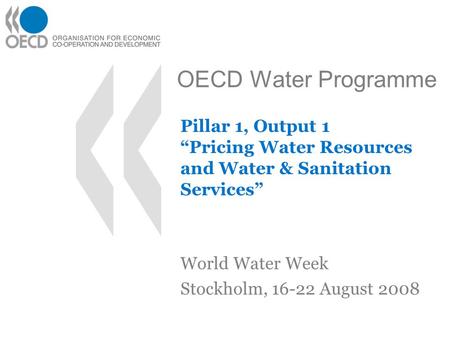 OECD Water Programme Pillar 1, Output 1 “Pricing Water Resources and Water & Sanitation Services” World Water Week Stockholm, 16-22 August 2008.