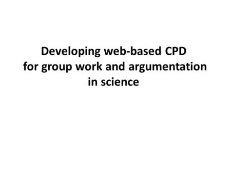 Developing web-based CPD for group work and argumentation in science Session 2: Developing Argumentation 12/01/12.