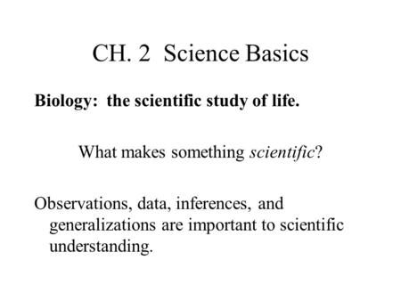 CH. 2 Science Basics Biology: the scientific study of life. What makes something scientific? Observations, data, inferences, and generalizations are important.