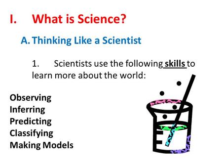 I.What is Science? A.Thinking Like a Scientist 1.Scientists use the following skills to learn more about the world: Observing Inferring Predicting Classifying.