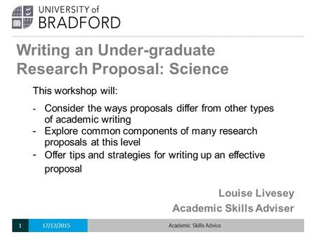 Writing an Under-graduate Research Proposal: Science Louise Livesey Academic Skills Adviser This workshop will: - Consider the ways proposals differ from.