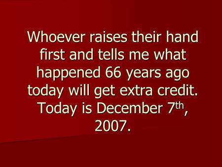 Whoever raises their hand first and tells me what happened 66 years ago today will get extra credit. Today is December 7 th, 2007.