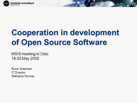 1 Cooperation in development of Open Source Software MSIS meeting in Oslo 18-20 May 2009 Rune Gløersen IT Director Statistics Norway.
