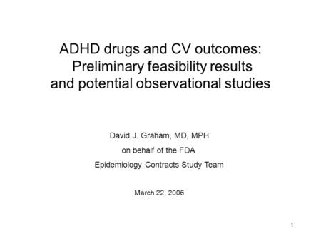1 ADHD drugs and CV outcomes: Preliminary feasibility results and potential observational studies David J. Graham, MD, MPH on behalf of the FDA Epidemiology.