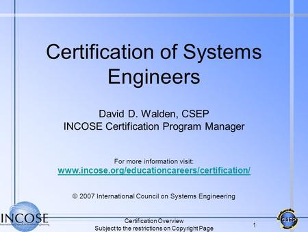 CSEP Certification Overview Subject to the restrictions on Copyright Page 1 Certification of Systems Engineers David D. Walden, CSEP INCOSE Certification.