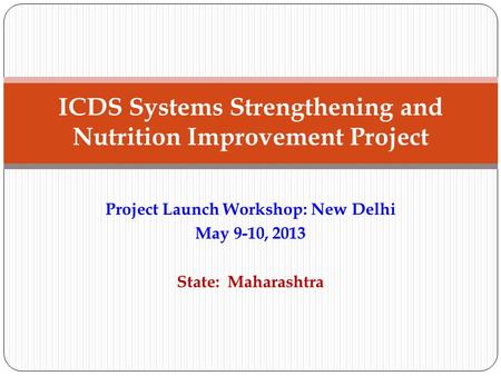 Project Launch Workshop: New Delhi May 9-10, 2013 State: Maharashtra ICDS Systems Strengthening and Nutrition Improvement Project.