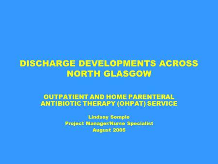 DISCHARGE DEVELOPMENTS ACROSS NORTH GLASGOW OUTPATIENT AND HOME PARENTERAL ANTIBIOTIC THERAPY (OHPAT) SERVICE Lindsay Semple Project Manager/Nurse Specialist.
