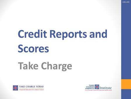 2.6.1.G1 Credit Reports and Scores Take Charge. 2.6.1.G1 © Take Charge Today – August 2013– Credit Reports and Scores– Slide 2 Funded by a grant from.