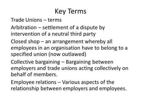 Key Terms Trade Unions – terms Arbitration – settlement of a dispute by intervention of a neutral third party Closed shop – an arrangement whereby all.