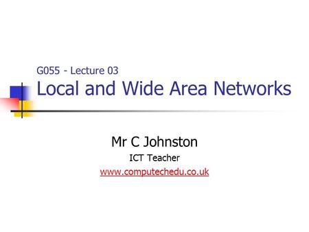 Mr C Johnston ICT Teacher www.computechedu.co.uk G055 - Lecture 03 Local and Wide Area Networks.