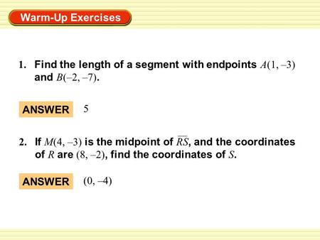 Warm-Up Exercises 1. Find the length of a segment with endpoints A(1, –3) and B(–2, –7). ANSWER (0, –4) 2. If M(4, –3) is the midpoint of RS, and the coordinates.