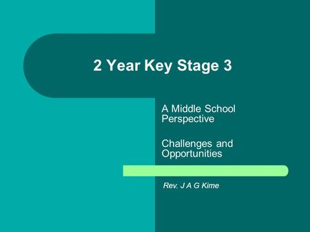 2 Year Key Stage 3 A Middle School Perspective Challenges and Opportunities Rev. J A G Kime.