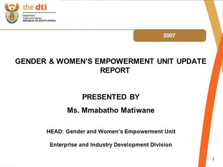 1 2007 GENDER & WOMEN’S EMPOWERMENT UNIT UPDATE REPORT PRESENTED BY Ms. Mmabatho Matiwane HEAD: Gender and Women’s Empowerment Unit Enterprise and Industry.