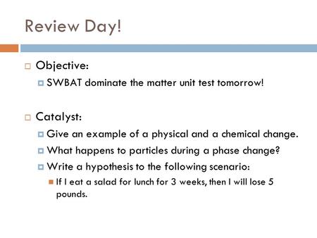Review Day!  Objective:  SWBAT dominate the matter unit test tomorrow!  Catalyst:  Give an example of a physical and a chemical change.  What happens.