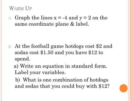 W ARM U P 1) Graph the lines x = -4 and y = 2 on the same coordinate plane & label. 2) At the football game hotdogs cost $2 and sodas cost $1.50 and you.