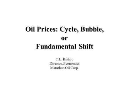 Oil Prices: Cycle, Bubble, or Fundamental Shift C.E. Bishop Director, Economics Marathon Oil Corp.