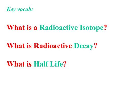 Key vocab: What is a Radioactive Isotope? What is Radioactive Decay? What is Half Life?