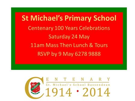 St Michael’s Primary School Centenary 100 Years Celebrations Saturday 24 May 11am Mass Then Lunch & Tours RSVP by 9 May 6278 9888.