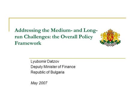 Addressing the Medium- and Long- run Challenges: the Overall Policy Framework Lyubomir Datzov Deputy Minister of Finance Republic of Bulgaria May 2007.