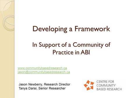 Developing a Framework In Support of a Community of Practice in ABI Jason Newberry, Research Director Tanya Darisi, Senior Researcher www.communitybasedresearch.ca.