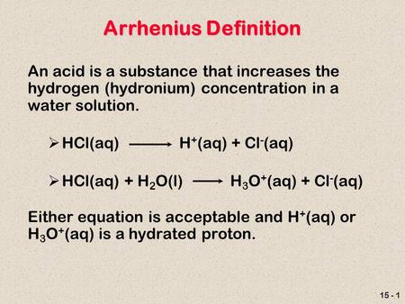 15 - 1 Arrhenius Definition An acid is a substance that increases the hydrogen (hydronium) concentration in a water solution.  HCl(aq) H + (aq) + Cl -