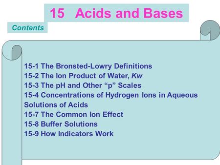15 Acids and Bases Contents 15-1 The Bronsted-Lowry Definitions 15-2 The Ion Product of Water, Kw 15-3 The pH and Other “p” Scales 15-4 Concentrations.