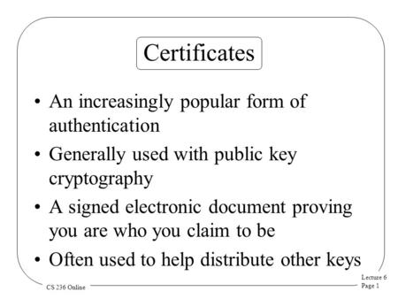Lecture 6 Page 1 CS 236 Online Certificates An increasingly popular form of authentication Generally used with public key cryptography A signed electronic.