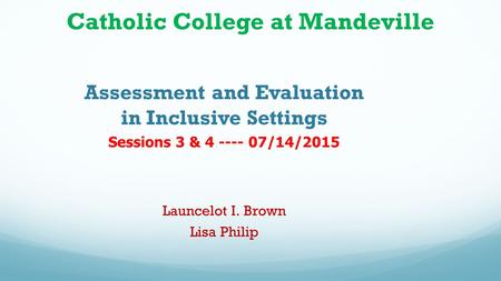 Catholic College at Mandeville Assessment and Evaluation in Inclusive Settings Sessions 3 & 4 ---- 07/14/2015 Launcelot I. Brown Lisa Philip.