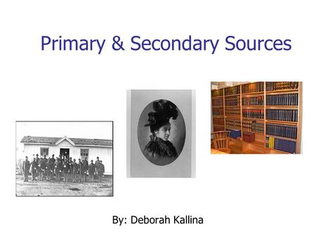 Primary & Secondary Sources By: Deborah Kallina. Learning Objectives Identify “primary source” Identify “secondary source” Explain the difference between.