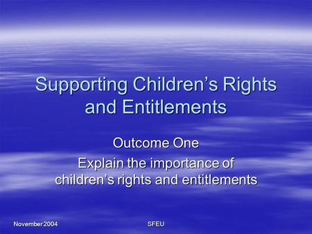 November 2004 SFEU Supporting Children’s Rights and Entitlements Outcome One Explain the importance of children’s rights and entitlements.
