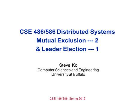 CSE 486/586, Spring 2012 CSE 486/586 Distributed Systems Mutual Exclusion --- 2 & Leader Election --- 1 Steve Ko Computer Sciences and Engineering University.