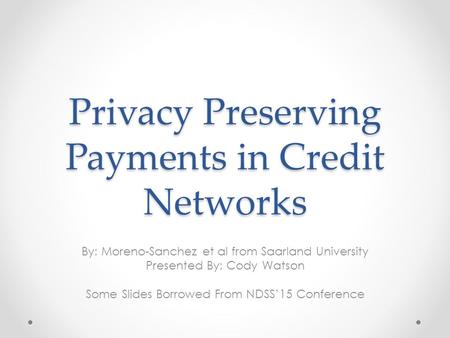 Privacy Preserving Payments in Credit Networks By: Moreno-Sanchez et al from Saarland University Presented By: Cody Watson Some Slides Borrowed From NDSS’15.
