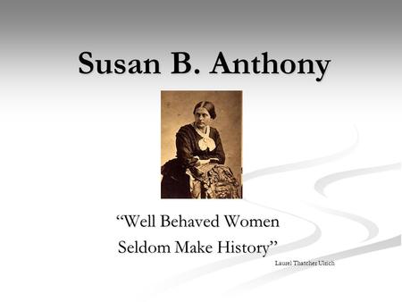 Susan B. Anthony “Well Behaved Women Seldom Make History” Laurel Thatcher Ulrich.
