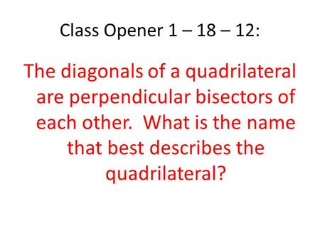 Class Opener 1 – 18 – 12: The diagonals of a quadrilateral are perpendicular bisectors of each other. What is the name that best describes the quadrilateral?