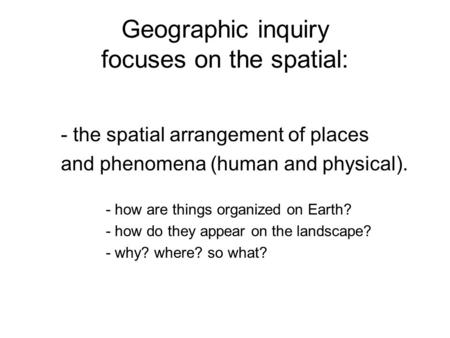 Geographic inquiry focuses on the spatial: - the spatial arrangement of places and phenomena (human and physical). - how are things organized on Earth?