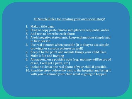10 Simple Rules for creating your own social story! 1.Make a title page 2.Drag or copy paste photos into place in sequential order 3.Add text to describe.