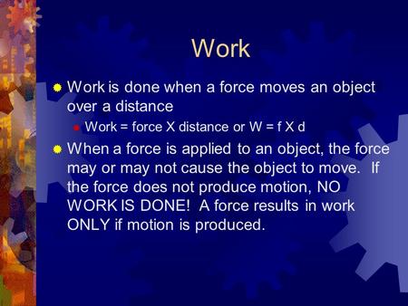 Work  Work is done when a force moves an object over a distance  Work = force X distance or W = f X d  When a force is applied to an object, the force.