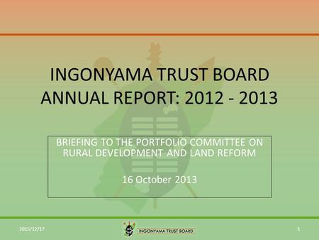 INGONYAMA TRUST BOARD ANNUAL REPORT: 2012 - 2013 BRIEFING TO THE PORTFOLIO COMMITTEE ON RURAL DEVELOPMENT AND LAND REFORM 16 October 2013 2015/12/171.