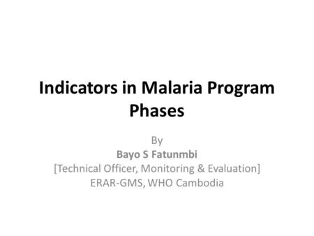 Indicators in Malaria Program Phases By Bayo S Fatunmbi [Technical Officer, Monitoring & Evaluation] ERAR-GMS, WHO Cambodia.